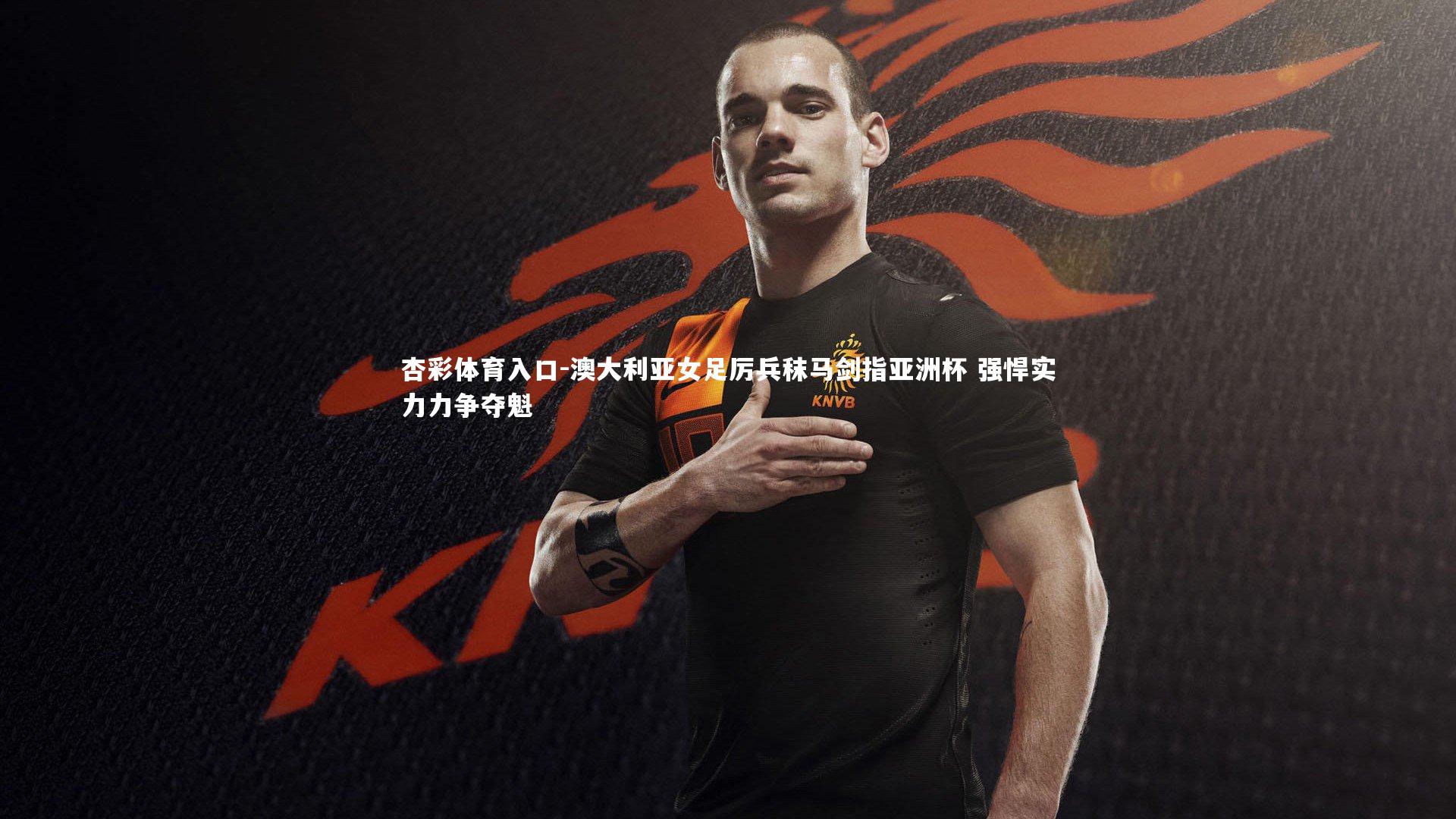 澳大利亚女足厉兵秣马剑指亚洲杯 强悍实力力争夺魁